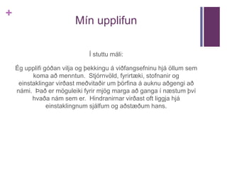 + 
Mín upplifun 
Í stuttu máli: 
Ég upplifi góðan vilja og þekkingu á viðfangsefninu hjá öllum sem 
koma að menntun. Stjórnvöld, fyrirtæki, stofnanir og 
einstaklingar virðast meðvitaðir um þörfina á auknu aðgengi að 
námi. Það er möguleiki fyrir mjög marga að ganga í næstum því 
hvaða nám sem er. Hindranirnar virðast oft liggja hjá 
einstaklingnum sjálfum og aðstæðum hans. 
 