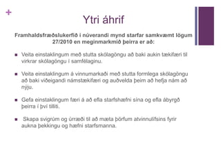 + 
Ytri áhrif 
Framhaldsfræðslukerfið í núverandi mynd starfar samkvæmt lögum 
27/2010 en meginmarkmið þeirra er að: 
 Veita einstaklingum með stutta skólagöngu að baki aukin tækifæri til 
virkrar skólagöngu í samfélaginu. 
 Veita einstaklingum á vinnumarkaði með stutta formlega skólagöngu 
að baki viðeigandi námstækifæri og auðvelda þeim að hefja nám að 
nýju. 
 Gefa einstaklingum færi á að efla starfshæfni sína og efla ábyrgð 
þeirra í því tilliti. 
 Skapa svigrúm og úrræði til að mæta þörfum atvinnulífsins fyrir 
aukna þekkingu og hæfni starfsmanna. 
 