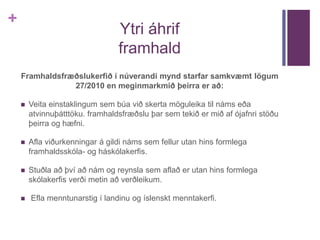 + 
Ytri áhrif 
framhald 
Framhaldsfræðslukerfið í núverandi mynd starfar samkvæmt lögum 
27/2010 en meginmarkmið þeirra er að: 
 Veita einstaklingum sem búa við skerta möguleika til náms eða 
atvinnuþátttöku. framhaldsfræðslu þar sem tekið er mið af ójafnri stöðu 
þeirra og hæfni. 
 Afla viðurkenningar á gildi náms sem fellur utan hins formlega 
framhaldsskóla- og háskólakerfis. 
 Stuðla að því að nám og reynsla sem aflað er utan hins formlega 
skólakerfis verði metin að verðleikum. 
 Efla menntunarstig í landinu og íslenskt menntakerfi. 
 