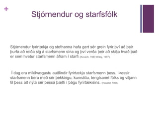 + 
Stjórnendur og starfsfólk 
Stjórnendur fyrirtækja og stofnanna hafa gert sér grein fyrir því að þeir 
þurfa að reiða sig á starfsmenn sína og því verða þeir að skilja hvað það 
er sem hvetur starfsmenn áfram í starfi. (Kovach, 1987;Wiley, 1997) 
Í dag eru mikilvægustu auðlindir fyrirtækja starfsmenn þess. Þessir 
starfsmenn bera með sér þekkingu, kunnáttu, tenglsanet fólks og viljann 
til þess að nýta sér þessa þætti í þágu fyrirtækisins. (Huselid, 1995) 
 