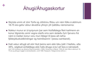 + 
Áhugi/Áhugaskortur 
 Skýrsla unnin af Jóni Torfa og Jóhönnu Rósu um nám fólks á aldrinum 
18-75 ára gefur okkur ákveðna yfirsýn yfir þáttöku námsmanna: 
 Nokkur munur er á kynjunum þar sem hlutfallslega fleiri karlmenn en 
konur tilgreindu annir vegna starfs síns sem ástæðu fyrir fjarveru frá 
námi á meðan konur voru mun líklegri til þess að nefna 
fjölskylduskuldbindingar og heimilisannir í þessu sambandi). 
 Það vekur athygli að stór hluti þeirra sem ekki tóku þátt í fræðslu, eða 
38%, sögðust einfaldlega ekki hafa áhuga á því að fara á námskeið. 
(Jón Torfi Jónasson og Jóhanna Rósa Arnardóttir. (1999). Símenntun á Íslandi. Yfirlit yfir nám fólks á aldrinum 18- 
75 ára og athugun byggð á námskeiðasókn, vorið 1998. Reykjavík: Félagsvísinda stofnun.) 
 