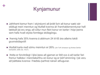 + 
Kynjamunur 
 Jafnframt kemur fram í skýrslunni að þrátt fyrir að konur sæki sér 
stöðugt meiri menntun og hlutfall kvenna án framhaldsmenntunar hafi 
lækkað þá eru engu að síður mun fleiri konur en karlar í hópi þeirra 
sem hafa hvað stysta formlega skólagöngu. 
 Þannig hafa 35% kvenna á aldrinum 24 til 65 ára aðeins lokið 
grunnskólaprófi 
 Hlutfall karla með sömu menntun er 26% (Jón Torfi Jónasson og Andrea Gerður 
Dofradóttir, 2009, bls. 18-21) 
 Þetta er forvitnilegt í ljósi þess að gjarnan er litið svo á að karlar fari 
fremur halloka í menntakerfinu en konur og er þörf áminning í þá veru 
að þátttaka kvenna í fræðslu þarfnist nánari athugunar. 
 