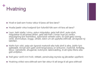 + 
Hvatning 
 Hvað er það sem hvetur okkur til þess að fara læra? 
 Hvaða þættir virka hvetjandi fyrir fullorðið fólk sem vill fara að læra? 
 Laun, betri staða í vinnu, eykur möguleika, geta haft áhrif, auka styrk, 
möguleikar til að þróast áfram, geta séð fram í tíman hvar þú verður, 
skipulagning fyrir framtíðina, spennandi verkefni osfrv. En það getur einnig 
verið, atvinnuleysi, öryggi, úthald, óskin um að uppfyllta eitthvað, að eignast ný 
tækifæri. 
 Þörfin fyrir völd, setja sér ögrandi markmið eða hafa áhrif á aðra, þörfin fyrir 
sjáltstæði. Annað sem gæti verið tengd þessu er einkunnir, markmið, ferðalög, 
tölvur, námsferðir, áhugamál, kvikmynd, tæknivæðing, til að njóta lífsins eða 
góð umfjöllun. 
 Það getur verið innri hvöt, réttlæti, persónuleg reynsla og jákvæðar upplifanir. 
 Hvatning virðist vera eitthvað sem fær okkur til að langa til að gera eitthvað 
 