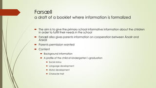 Farsæll a draft of a booklet where information is formalized 
The aim is to give the primary school informative information about the children in order to fulfill their needs in the school 
Farsæll allso gives parents information on cooperation between Ársalir and Árskóli 
Parents permission wanted 
Content 
Background information 
A profile of the child at kindergarten´s graduation 
Social status 
Language development 
Motor development 
Character trait  