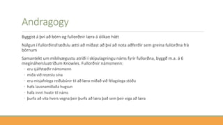 Andragogy
Byggist á því að börn og fullorðnir læra á ólíkan hátt
Nálgun í fullorðinsfræðslu ætti að miðast að því að nota aðferðir sem greina fullorðna frá
börnum
Samantekt um mikilvægustu atriði í skipulagningu náms fyrir fullorðna, byggð m.a. á 6
megináhersluatriðum Knowles. Fullorðnir námsmenn:
◦ eru sjálfstæðir námsmenn
◦ miða við reynslu sína
◦ eru misjafnlega reiðubúnir til að læra miðað við félagslega stöðu
◦ hafa lausnamiðaða hugsun
◦ hafa innri hvatir til náms
◦ þurfa að vita hvers vegna þeir þurfa að læra það sem þeir eiga að læra
 