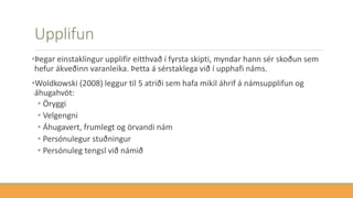 Upplifun
•Þegar einstaklingur upplifir eitthvað í fyrsta skipti, myndar hann sér skoðun sem
hefur ákveðinn varanleika. Þetta á sérstaklega við í upphafi náms.
•Woldkowski (2008) leggur til 5 atriði sem hafa mikil áhrif á námsupplifun og
áhugahvöt:
• Öryggi
• Velgengni
• Áhugavert, frumlegt og örvandi nám
• Persónulegur stuðningur
• Persónuleg tengsl við námið
 
