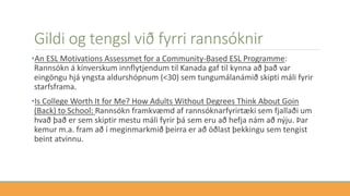 Gildi og tengsl við fyrri rannsóknir
•An ESL Motivations Assessmet for a Community-Based ESL Programme:
Rannsókn á kínverskum innflytjendum til Kanada gaf til kynna að það var
eingöngu hjá yngsta aldurshópnum (<30) sem tungumálanámið skipti máli fyrir
starfsframa.
•Is College Worth It for Me? How Adults Without Degrees Think About Goin
(Back) to School: Rannsókn framkvæmd af rannsóknarfyrirtæki sem fjallaði um
hvað það er sem skiptir mestu máli fyrir þá sem eru að hefja nám að nýju. Þar
kemur m.a. fram að í meginmarkmið þeirra er að öðlast þekkingu sem tengist
beint atvinnu.
 