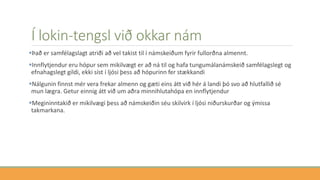 Í lokin-tengsl við okkar nám
Það er samfélagslagt atriði að vel takist til í námskeiðum fyrir fullorðna almennt.
Innflytjendur eru hópur sem mikilvægt er að ná til og hafa tungumálanámskeið samfélagslegt og
efnahagslegt gildi, ekki síst í ljósi þess að hópurinn fer stækkandi
Nálgunin finnst mér vera frekar almenn og gæti eins átt við hér á landi þó svo að hlutfallið sé
mun lægra. Getur einnig átt við um aðra minnihlutahópa en innflytjendur
Megininntakið er mikilvægi þess að námskeiðin séu skilvirk í ljósi niðurskurðar og ýmissa
takmarkana.
 