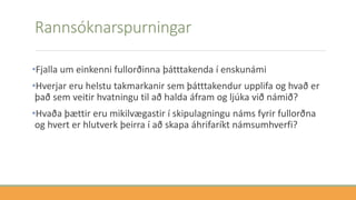 Rannsóknarspurningar
•Fjalla um einkenni fullorðinna þátttakenda í enskunámi
•Hverjar eru helstu takmarkanir sem þátttakendur upplifa og hvað er
það sem veitir hvatningu til að halda áfram og ljúka við námið?
•Hvaða þættir eru mikilvægastir í skipulagningu náms fyrir fullorðna
og hvert er hlutverk þeirra í að skapa áhrifaríkt námsumhverfi?
 
