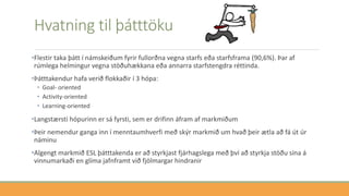 Hvatning til þátttöku
•Flestir taka þátt í námskeiðum fyrir fullorðna vegna starfs eða starfsframa (90,6%). Þar af
rúmlega helmingur vegna stöðuhækkana eða annarra starfstengdra réttinda.
•Þátttakendur hafa verið flokkaðir í 3 hópa:
• Goal- oriented
• Activity-oriented
• Learning-oriented
•Langstærsti hópurinn er sá fyrsti, sem er drifinn áfram af markmiðum
•Þeir nemendur ganga inn í menntaumhverfi með skýr markmið um hvað þeir ætla að fá út úr
náminu
•Algengt markmið ESL þátttakenda er að styrkjast fjárhagslega með því að styrkja stöðu sína á
vinnumarkaði en glíma jafnframt við fjölmargar hindranir
 