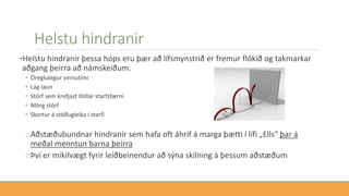 Helstu hindranir
•Helstu hindranir þessa hóps eru þær að lífsmynstrið er fremur flókið og takmarkar
aðgang þeirra að námskeiðum.
• Óreglulegur vinnutími
• Lág laun
• Störf sem krefjast lítillar starfsfærni
• Mörg störf
• Skortur á stöðugleika í starfi
oAðstæðubundnar hindranir sem hafa oft áhrif á marga þætti í lífi „Ells“ þar á
meðal menntun barna þeirra
oÞví er mikilvægt fyrir leiðbeinendur að sýna skilning á þessum aðstæðum
 