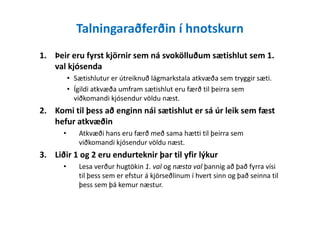 Talningaraðferðin í hnotskurn
1. Þeir eru fyrst kjörnir sem ná svokölluðum sætishlut sem 1.
val kjósenda
• Sætishlutur er útreiknuð lágmarkstala atkvæða sem tryggir sæti.
• Ígildi atkvæða umfram sætishlut eru færð til þeirra sem
viðkomandi kjósendur völdu næst.
2. Komi til þess að enginn nái sætishlut er sá úr leik sem fæst2. Komi til þess að enginn nái sætishlut er sá úr leik sem fæst
hefur atkvæðin
• Atkvæði hans eru færð með sama hætti til þeirra sem
viðkomandi kjósendur völdu næst.
3. Liðir 1 og 2 eru endurteknir þar til yfir lýkur
• Lesa verður hugtökin 1. val og næsta val þannig að það fyrra vísi
til þess sem er efstur á kjörseðlinum í hvert sinn og það seinna til
þess sem þá kemur næstur.
 