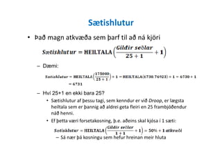 Sætishlutur
• Það magn atkvæða sem þarf til að ná kjöri
– Dæmi:
– Hví 25+1 en ekki bara 25?
• Sætishlutur af þessu tagi, sem kenndur er við Droop, er lægsta
heiltala sem er þannig að aldrei geta fleiri en 25 frambjóðendur
náð henni.
• Ef þetta væri forsetakosning, þ.e. aðeins skal kjósa í 1 sæti:
– Sá nær þá kosningu sem hefur hreinan meir hluta
 