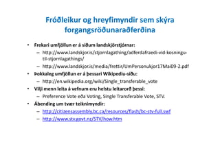 Fróðleikur og hreyfimyndir sem skýra
forgangsröðunaraðferðina
• Frekari umfjöllun er á síðum landskjörstjórnar:
– http://www.landskjor.is/stjornlagathing/adferdafraedi-vid-kosningu-
til-stjornlagathings/
– http://www.landskjor.is/media/frettir/UmPersonukjor17Mai09-2.pdf
• Þokkaleg umfjöllun er á þessari Wikipediu-síðu:
– http://en.wikipedia.org/wiki/Single_transferable_vote
• Vilji menn leita á vefnum eru helstu leitarorð þessi:
– Preference Vote eða Voting, Single Transferable Vote, STV.
• Ábending um tvær teiknimyndir:
– http://citizensassembly.bc.ca/resources/flash/bc-stv-full.swf
– http://www.stv.govt.nz/STV/how.htm
 