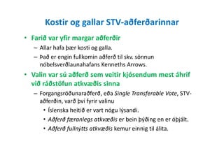 Kostir og gallar STV-aðferðarinnar
• Farið var yfir margar aðferðir
– Allar hafa þær kosti og galla.
– Það er engin fullkomin aðferð til skv. sönnun
nóbelsverðlaunahafans Kenneths Arrows.
• Valin var sú aðferð sem veitir kjósendum mest áhrif
við ráðstöfun atkvæðis sinnavið ráðstöfun atkvæðis sinna
– Forgangsröðunaraðferð, eða Single Transferable Vote, STV-
aðferðin, varð því fyrir valinu
• Íslenska heitið er vart nógu lýsandi.
• Aðferð færanlegs atkvæðis er bein þýðing en er óþjált.
• Aðferð fullnýtts atkvæðis kemur einnig til álita.
 