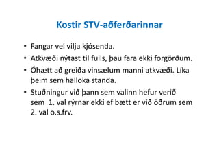 Kostir STV-aðferðarinnar
• Fangar vel vilja kjósenda.
• Atkvæði nýtast til fulls, þau fara ekki forgörðum.
• Óhætt að greiða vinsælum manni atkvæði. Líka
þeim sem halloka standa.þeim sem halloka standa.
• Stuðningur við þann sem valinn hefur verið
sem 1. val rýrnar ekki ef bætt er við öðrum sem
2. val o.s.frv.
 
