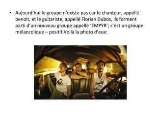 Aujourd’hui le groupe n’existe pas car le chanteur, appellé benoit, et le guitariste, appellé Florian Dubos, Ils forment parti d’un nouveau groupe appellé ‘EMPYR’; c’est un groupe mélancolique – positif.Voilà la photo d’eux: 