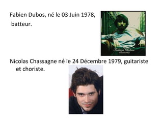 Fabien Dubos, né le 03 Juin 1978, batteur. Nicolas Chassagne né le 24 Décembre 1979, guitariste et choriste.  