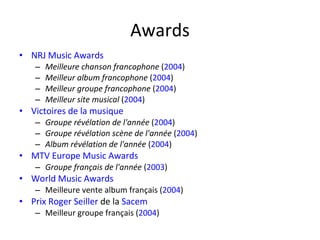 Awards NRJ Music Awards   Meilleure chanson francophone  ( 2004 ) Meilleur album francophone  ( 2004 ) Meilleur groupe francophone  ( 2004 ) Meilleur site musical  ( 2004 ) Victoires de la musique   Groupe révélation de l'année  ( 2004 ) Groupe révélation scène de l'année  ( 2004 ) Album révélation de l'année  ( 2004 ) MTV Europe Music Awards   Groupe français de l'année  ( 2003 ) World Music Awards   Meilleure vente album français ( 2004 ) Prix Roger Seiller  de la  Sacem   Meilleur groupe français ( 2004 ) 