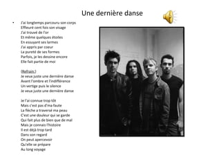 Une dernière danse  J'ai longtemps parcouru son corps Effleuré cent fois son visage J'ai trouvé de l'or Et même quelques étoiles En essuyant ses larmes J'ai appris par coeur La pureté de ses formes Parfois, je les dessine encore Elle fait partie de moi { Refrain: } Je veux juste une dernière danse Avant l'ombre et l'indifférence Un vertige puis le silence Je veux juste une dernière danse Je l'ai connue trop tôt Mais c'est pas d'ma faute La flèche a traversé ma peau C'est une douleur qui se garde Qui fait plus de bien que de mal Mais je connais l'histoire Il est déjà trop tard Dans son regard On peut apercevoir Qu'elle se prépare Au long voyage 
