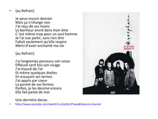 {au Refrain} Je peux mourir demain Mais ça n'change rien J'ai reçu de ses mains Le bonheur ancré dans mon âme C 'est même trop pour un seul homme Je l'ai vue partir, sans rien dire Fallait seulement qu'elle respire Merci d'avoir enchanté ma vie {au Refrain} J'ai longtemps parcouru son corps Effleuré cent fois son visage J'ai trouvé de l'or Et même quelques étoiles En essuyant ses larmes J'ai appris par coeur La pureté de ses formes Parfois, je les dessine encore Elle fait partie de moi Une dernière danse. http:// www.youtube.com / watch?v = jUq1Bn3Tcwo & feature = channel 