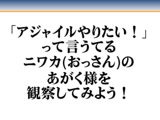 「アジャイルやりたい！」
って言うてる
ニワカ(おっさん)の
あがく様を
観察してみよう！
 