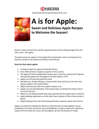 http://www.kyoceraadvancedceramics.com




                     A is for Apple:
                     Sweet and Delicious Apple Recipes
                     to Welcome the Season!



Autumn means harvest time and the sweetest treats of all are falling straight from the
trees…well… like apples.

The peak season for apples is from September to November and it is during this time
that this versatile fruit reaches it full flavor and freshness.

Some fun facts about apples:

   •   A medium apple has approximately 80 calories.
   •   Over 2500 varieties of apples are grown in this country.
   •   The legend of Johnny Appleseed is based upon a real man named John Chapman
       who planted apple trees throughout the Ohio Valley in 1774.
   •   Apples are still primarily picked by hand.
   •   Red Delicious, Golden Delicious, Granny Smith, Gala and Fuji are the five most
       popular apples in the United States.
   •   Apples float because 25% of an apple’s volume is air.
   •   Apples are not self-pollinating. They require bees to pollinate the flower that in
       turn form the fruit.
   •   Pilgrims in the Massachusetts Bay colony planted the first apple trees in America.
   •   Apple bobbing originated as a Celtic New Years tradition to find a future bride or
       groom.
   •   Apples belong to the rose family along with pears, peaches, plums and cherries.

Apples are perfect for baking into delicious treats that will not only brighten up your
complexion, but when served hot, juicy and bubbling in a pastry recipe with a generous
scoop of French vanilla ice cream, will also lighten up even the darkest of moods.
 