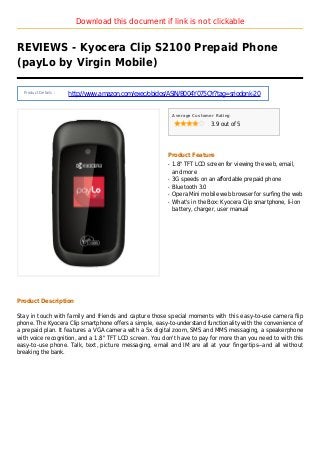 Download this document if link is not clickable
REVIEWS - Kyocera Clip S2100 Prepaid Phone
(payLo by Virgin Mobile)
Product Details :
http://www.amazon.com/exec/obidos/ASIN/B004Y075QY?tag=sriodonk-20
Average Customer Rating
3.9 out of 5
Product Feature
1.8" TFT LCD screen for viewing the web, email,q
and more
3G speeds on an affordable prepaid phoneq
Bluetooth 3.0q
Opera Mini mobile web browser for surfing the webq
What's in the Box: Kyocera Clip smartphone, li-ionq
battery, charger, user manual
Product Description
Stay in touch with family and friends and capture those special moments with this easy-to-use camera flip
phone. The Kyocera Clip smartphone offers a simple, easy-to-understand functionality with the convenience of
a prepaid plan. It features a VGA camera with a 5x digital zoom, SMS and MMS messaging, a speakerphone
with voice recognition, and a 1.8" TFT LCD screen. You don't have to pay for more than you need to with this
easy-to-use phone. Talk, text, picture messaging, email and IM are all at your fingertips--and all without
breaking the bank.
 