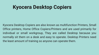 Kyocera Desktop Copiers
Kyocera Desktop Copiers are also known as multifunction Printers, Small
Office printers, Home Office Copiers/Printers and are used primarily for
individual or small workgroup, They are called Desktop because you
normally sit them on a desk and easy to operate. Desktop Printers need
the least amount of training so anyone can operate them.
 