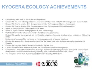 KYOCERA ECOLOGY ACHIEVEMENTS

    First company in the world to acquire the Blue Angel Award
    Kyocera Mita has been collecting and reusing used toner cartridges since 1998 (198 000 cartridges were reused in 2009)
    Kyocera Mita America wins the 2005 Evergreen awards in the Technologies and Commodities category
    Kyocera Mita America wins the 2008 Evergreen awards in the Technologies and Commodities category
    Winner of the 2008 Industry Green Contractor EIP award
    Winner of Japans Technical Packaging Award (6 years consecutively)
    World Star Award for Toner Packaging from the World Packaging Organization
    Kyocera Mita was the first company to join 10:10’s leader programme (Campaign to reduce carbon emissions by 10% during
     2010)
    Environmental company of the year winner of the microscope awards for channel excellence
    Kyocera Mita wins the 2010 Sustainable Supplier of the Year Award in the office products category by sustainable FM
     Magazine
    Kyocera Mita UK voted Green IT Magazine Company of the Year 2010
    Kyocera R&D HQ Building wins special prize in the 2010 Osaka Sustainable Building Award
    Environmental Label Certifications Awarded: Blue Angel (Germany) Eco Mark (Japan) Nordic Swan (North Europe) Green
     Mark (Taiwan) China Environmental Labeling Scheme (China) Ecoleaf Environmental Label Certification
    The amorphous Silicon Drum (Patented) 30 to 50 times the durability of OPC drums




TAG LINE HERE PRESENTATION
      Customer
 