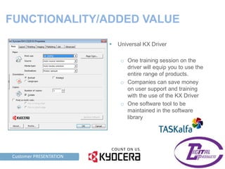 FUNCTIONALITY/ADDED VALUE

                                Universal KX Driver

                                  o One training session on the
                                    driver will equip you to use the
                                    entire range of products.
                                  o Companies can save money
                                    on user support and training
                                    with the use of the KX Driver
                                  o One software tool to be
                                    maintained in the software
                                    library




TAG LINE HERE PRESENTATION
    Customer
 