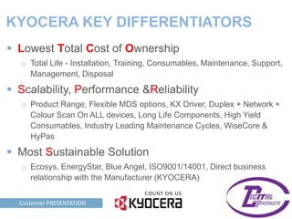 KYOCERA KEY DIFFERENTIATORS
  Lowest Total Cost of Ownership
     o Total Life - Installation, Training, Consumables, Maintenance, Support,
       Management, Disposal

  Scalability, Performance &Reliability
     o Product Range, Flexible MDS options, KX Driver, Duplex + Network +
       Colour Scan On ALL devices, Long Life Components, High Yield
       Consumables, Industry Leading Maintenance Cycles, WiseCore &
       HyPas

  Most Sustainable Solution
     o Ecosys, EnergyStar, Blue Angel, ISO9001/14001, Direct business
       relationship with the Manufacturer (KYOCERA)


TAG LINE HERE PRESENTATION
      Customer
 