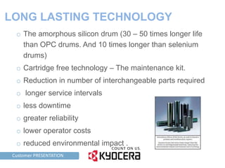 LONG LASTING TECHNOLOGY
     o The amorphous silicon drum (30 – 50 times longer life
       than OPC drums. And 10 times longer than selenium
       drums)
     o Cartridge free technology – The maintenance kit.
     o Reduction in number of interchangeable parts required
     o longer service intervals
     o less downtime
     o greater reliability
     o lower operator costs
     o reduced environmental impact .
TAG LINE HERE PRESENTATION
    Customer
 