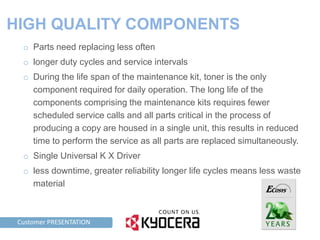 HIGH QUALITY COMPONENTS
     o Parts need replacing less often
     o longer duty cycles and service intervals
     o During the life span of the maintenance kit, toner is the only
       component required for daily operation. The long life of the
       components comprising the maintenance kits requires fewer
       scheduled service calls and all parts critical in the process of
       producing a copy are housed in a single unit, this results in reduced
       time to perform the service as all parts are replaced simultaneously.
     o Single Universal K X Driver
     o less downtime, greater reliability longer life cycles means less waste
       material



TAG LINE HERE PRESENTATION
    Customer
 