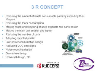 3 R CONCEPT
  Reducing the amount of waste consumable parts by extending their
   lifespan
  Reducing the toner consumption
  Making reuse and recycling of used products and parts easier
  Making the main unit smaller and lighter
  Reducing the number of parts
  Adopting recycled plastic
  Low-power consumption design
  Reducing VOC emissions
  Noise-reducing design
  Ozone-free design
  Universal design, etc.


TAG LINE HERE
 