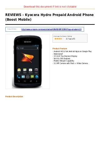 Download this document if link is not clickable
REVIEWS - Kyocera Hydro Prepaid Android Phone
(Boost Mobile)
Product Details :
http://www.amazon.com/exec/obidos/ASIN/B008P2O89E?tag=sriodonk-20
Average Customer Rating
3.7 out of 5
Product Feature
Android 4.0 & Get Android Apps on Google Playq
Waterproofq
3.5 Inch Touchscreen Displayq
Wi-Fi & GPS Enabledq
Mobile Hotspot Capabilityq
3.2 MP Camera with Flash + Video Cameraq
Product Description
 