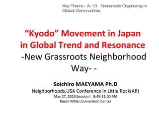 “ Kyodo” Movement in Japan  in Global Trend and Resonance  -New Grassroots Neighborhood Way- - Soichiro MAEYAMA Ph.D Neighborhoods,USA Conference in Little Rock(AR) May 27, 2010 Session I  9:45-11:00 AM Room-Miller,Convention Center Key Theme : A-13  Grassroots Organizing in Global Communities 