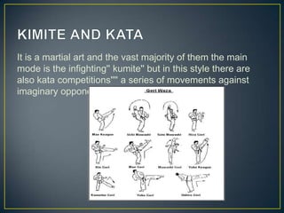 It is a martial art and the vast majority of them the main
mode is the infighting'' kumite'' but in this style there are
also kata competitions'''' a series of movements against
imaginary opponents.

 
