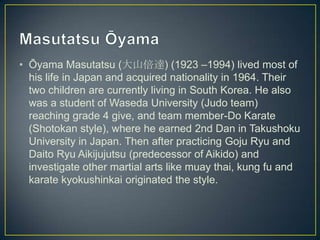 • Ōyama Masutatsu (大山倍達) (1923 –1994) lived most of
his life in Japan and acquired nationality in 1964. Their
two children are currently living in South Korea. He also
was a student of Waseda University (Judo team)
reaching grade 4 give, and team member-Do Karate
(Shotokan style), where he earned 2nd Dan in Takushoku
University in Japan. Then after practicing Goju Ryu and
Daito Ryu Aikijujutsu (predecessor of Aikido) and
investigate other martial arts like muay thai, kung fu and
karate kyokushinkai originated the style.

 