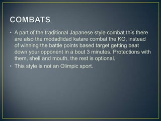 • A part of the traditional Japanese style combat this there
are also the modadlidad katare combat the KO, instead
of winning the battle points based target getting beat
down your opponent in a bout 3 minutes. Protections with
them, shell and mouth, the rest is optional.
• This style is not an Olimpic sport.

 