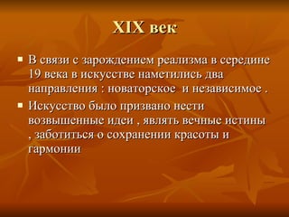 XIX  век В связи с зарождением реализма в середине 19 века в искусстве наметились два направления  :  новаторское  и независимое . Искусство было призвано нести возвышенные идеи  ,  являть вечные истины  ,  заботиться о сохранении красоты и гармонии 