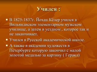 Учился  : В 1825-1837г. Йохан Кёлер учился в Вильяндиском элементарном мужском училище, а затем в уездном , которое так и не заканчивает. Учился в Русской академической школе. А также в академии художеств в Петербурге которую закончил с малой золотой медалью за картину ( Геракл) 