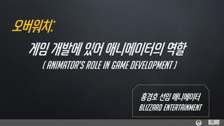 오버워치:
홍경호 선임 애니메이터
BLIZZARD ENTERTAINMENT
게임 개발에 있어 애니메이터의 역할
( ANIMATOR’S ROLE IN GAME DEVELOPMENT )
 