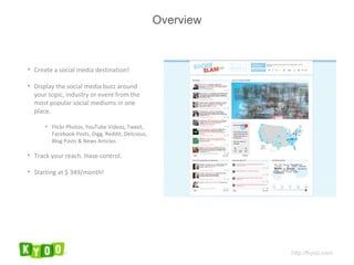 Overview Create a social media destination! Display the social media buzz around your topic, industry or event from the most popular social mediums in one place. Flickr Photos, YouTube Videos, Tweet, Facebook Posts, Digg, Reddit, Delicious, Blog Posts & News Articles Track your reach. Have control. Starting at $ 349/month! http://Kyoo.com 