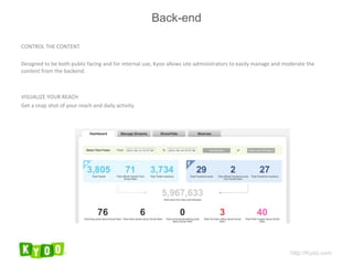CONTROL THE CONTENT Designed to be both public facing and for internal use, Kyoo allows site administrators to easily manage and moderate the content from the backend.  VISUALIZE YOUR REACH Get a snap shot of your reach and daily activity. http://Kyoo.com Back-end 