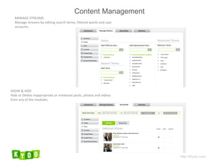 MANAGE STREAMS Manage streams by editing search terms, filtered words and user accounts. SHOW & HIDE Hide or Delete inappropriate or irrelevant posts, photos and videos from any of the modules. http://Kyoo.com Content Management 