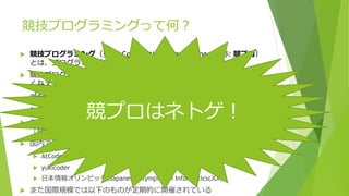 競技プログラミングって何？
 競技プログラミング（英語: Competitive programming、略称: 競プロ）
とは、プログラミングコンテストで行われる競技の一種である。
 競技プログラミングでは、参加者全員に同一の課題が出題され、より早
く与えられた要求を満足するプログラムを正確に記述することを競う。
コンピュータサイエンスや数学の知識を必要とする問題が多く、新卒学
生の採用活動などに使われることもある。多くのコンテストでオンライ
ンジャッジが採用されている。
 また、競技プログラミングに参加する人を「競技プログラマ」または
「競プロer」と呼ぶことがある。(wikipediaより)
 国内で行われる主なコンテストは以下の３つである
 AtCoder
 yukicoder
 日本情報オリンピック(Japanese Olympiad in Informatics(JOI))
 また国際規模では以下のものが定期的に開催されている
競プロはネトゲ！
 