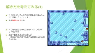解き方を考えてみる(1)
 とりあえずいろんな方向に移動すればいつか
たどり着ける・・・はず！
 最悪無限ループする
 同じ場所通らなければ無限ループしないん
じゃないの？
 最短手数を求めるのは難しい
（現在のPCの性能でも膨大な時間がかかる場
合がある）
 