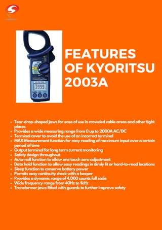 FEATURES
OF KYORITSU
2003A
Tear-drop-shaped jaws for ease of use in crowded cable areas and other tight
places
Provides a wide measuring range from 0 up to 2000A AC/DC
Terminal cover to avoid the use of an incorrect terminal
MAX Measurement function for easy reading of maximum input over a certain
period of time
Output terminal for long term current monitoring
Safety design throughout
Auto-null function to allow one touch zero adjustment
Data hold function to allow easy readings in dimly lit or hard-to-read locations
Sleep function to conserve battery power
Permits easy continuity check with a beeper
Provides a dynamic range of 4,000 counts full scale
Wide frequency range from 40Hz to 1kHz
Transformer jaws fitted with guards to further improve safety
 
