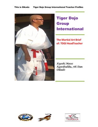 This is Oikado Tiger Dojo Group International Teacher Profiles
Tiger Dojo
Group
International
The Martial Art Brief
of: TDGI HeadTeacher
Kyoshi Moses
Kgosibodiba, 7th Dan
Oikado
 
